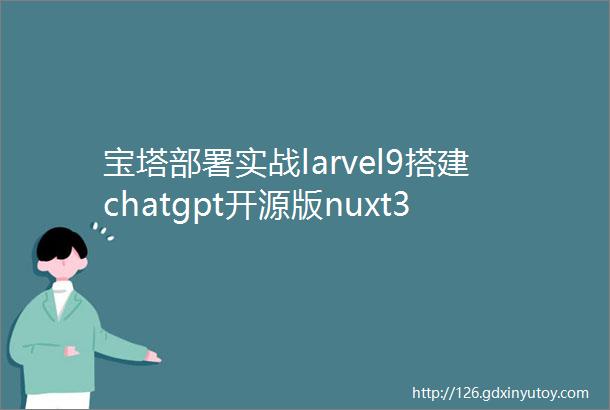 宝塔部署实战larvel9搭建chatgpt开源版nuxt3源码一larvel搭建